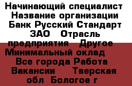 Начинающий специалист › Название организации ­ Банк Русский Стандарт, ЗАО › Отрасль предприятия ­ Другое › Минимальный оклад ­ 1 - Все города Работа » Вакансии   . Тверская обл.,Бологое г.